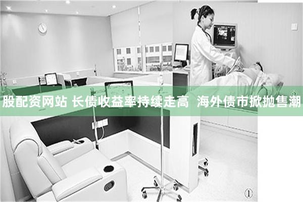 股配资网站 长债收益率持续走高  海外债市掀抛售潮