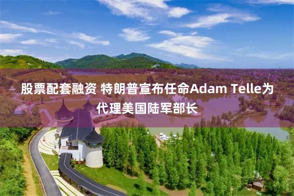 股票配套融资 特朗普宣布任命Adam Telle为代理美国陆军部长