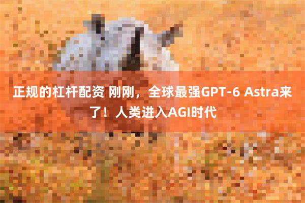 正规的杠杆配资 刚刚，全球最强GPT-6 Astra来了！人类进入AGI时代