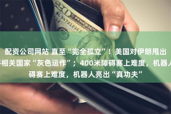 配资公司网站 直至“完全孤立”！美国对伊朗甩出极限制裁，不许相关国家“灰色运作”；400米障碍赛上难度，机器人亮出“真功夫”