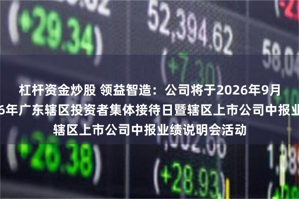 杠杆资金炒股 领益智造：公司将于2026年9月15日参加2026年广东辖区投资者集体接待日暨辖区上市公司中报业绩说明会活动