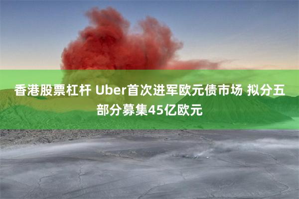 香港股票杠杆 Uber首次进军欧元债市场 拟分五部分募集45亿欧元