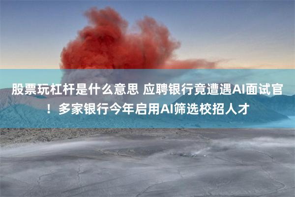 股票玩杠杆是什么意思 应聘银行竟遭遇AI面试官!多家银行今年启用AI筛选校招人才