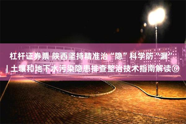 杠杆证券票 陕西坚持精准治“隐”科学防“漏” | 土壤和地下水污染隐患排查整治技术指南解读⑥