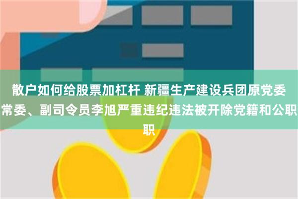 散户如何给股票加杠杆 新疆生产建设兵团原党委常委、副司令员李旭严重违纪违法被开除党籍和公职