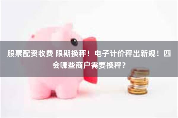股票配资收费 限期换秤！电子计价秤出新规！四会哪些商户需要换秤？