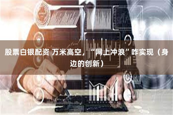 股票白银配资 万米高空，“网上冲浪”咋实现（身边的创新）