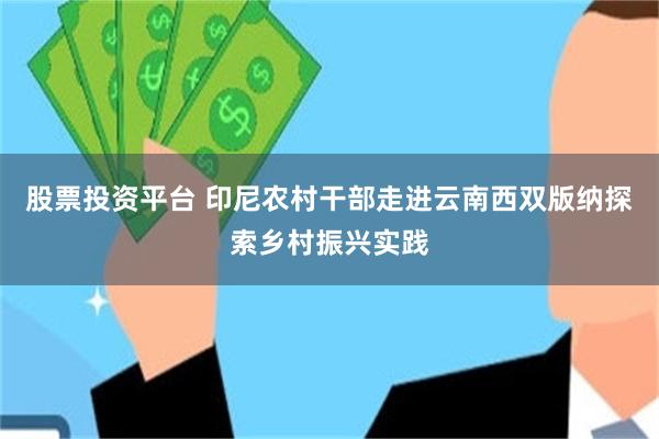 股票投资平台 印尼农村干部走进云南西双版纳探索乡村振兴实践