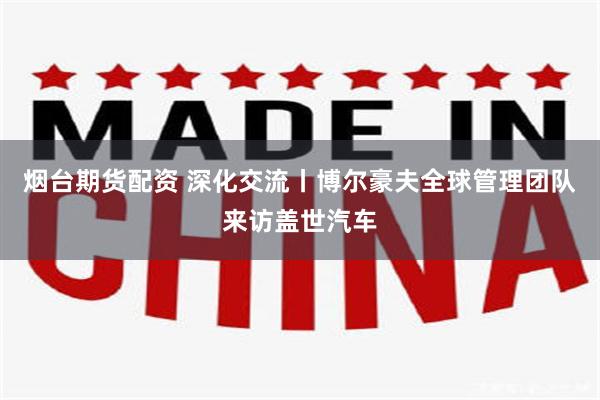 烟台期货配资 深化交流丨博尔豪夫全球管理团队来访盖世汽车