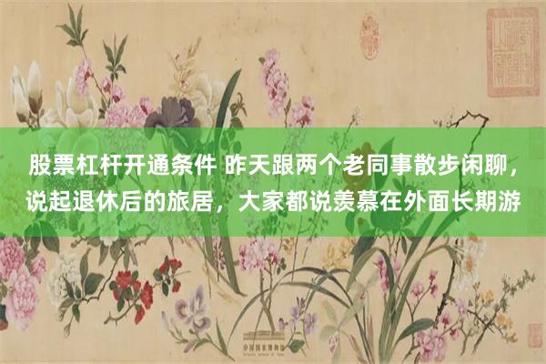 股票杠杆开通条件 昨天跟两个老同事散步闲聊，说起退休后的旅居，大家都说羡慕在外面长期游
