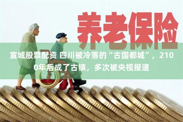 宣城股票配资 四川被冷落的“古国都城”，2100年后成了古镇，多次被央视报道