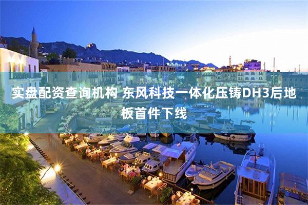 实盘配资查询机构 东风科技一体化压铸DH3后地板首件下线