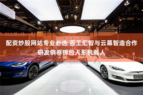 配资炒股网站专业必选 百工汇智与云幕智造合作研发钢卷拆包人形机器人