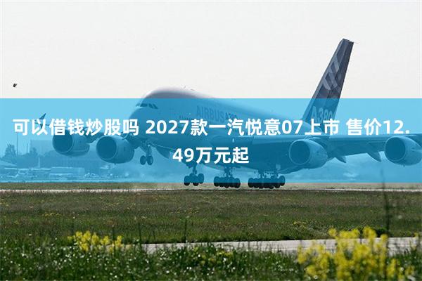 可以借钱炒股吗 2027款一汽悦意07上市 售价12.49万元起