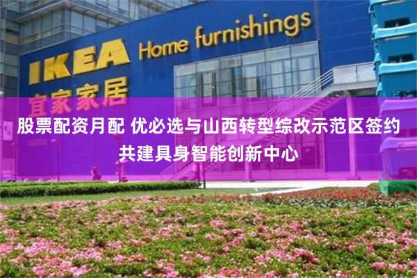 股票配资月配 优必选与山西转型综改示范区签约共建具身智能创新中心