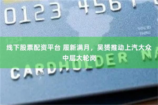 线下股票配资平台 履新满月，吴赟推动上汽大众中层大轮岗