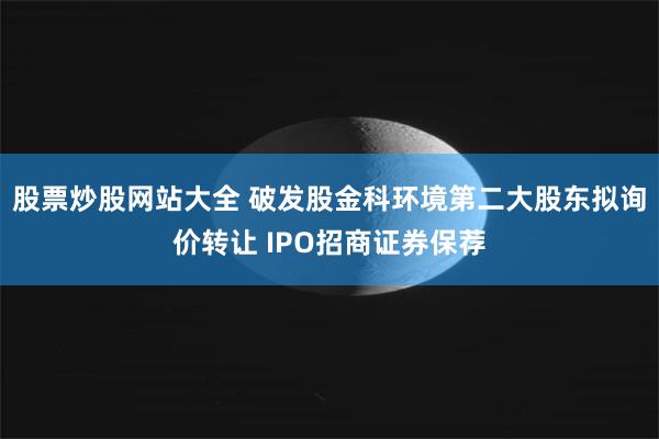 股票炒股网站大全 破发股金科环境第二大股东拟询价转让 IPO招商证券保荐