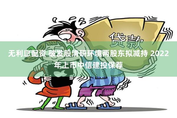 无利息配资 破发股清研环境两股东拟减持 2022年上市中信建投保荐