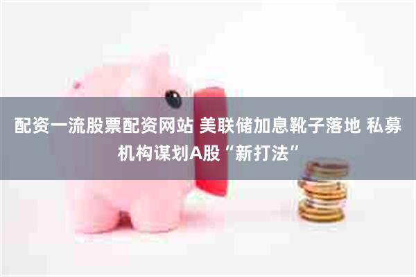 配资一流股票配资网站 美联储加息靴子落地 私募机构谋划A股“新打法”