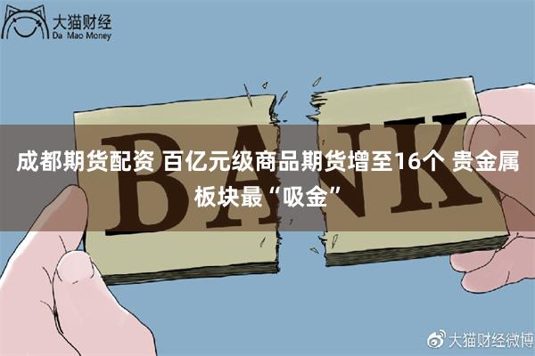 成都期货配资 百亿元级商品期货增至16个 贵金属板块最“吸金”