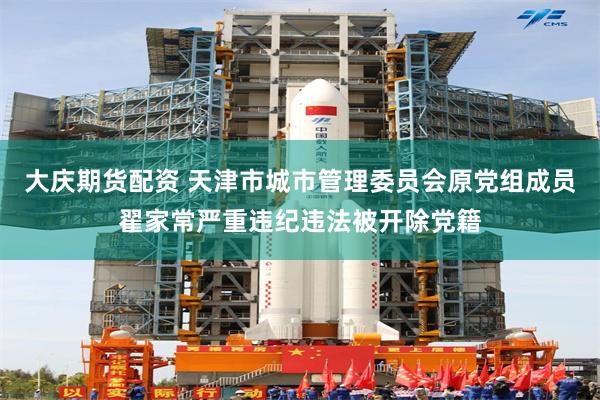 大庆期货配资 天津市城市管理委员会原党组成员翟家常严重违纪违法被开除党籍