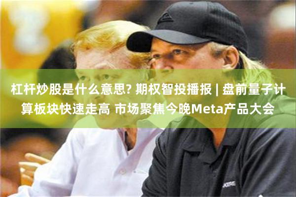 杠杆炒股是什么意思? 期权智投播报 | 盘前量子计算板块快速走高 市场聚焦今晚Meta产品大会