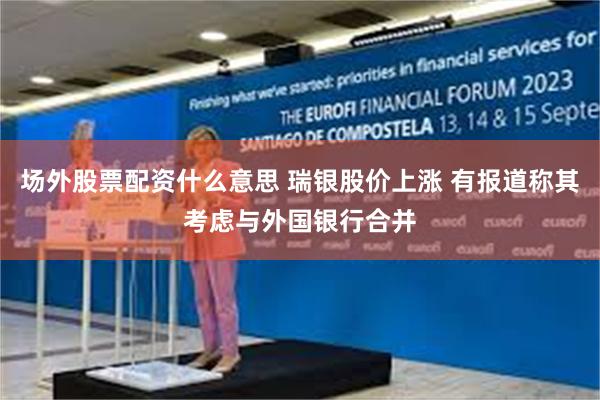 场外股票配资什么意思 瑞银股价上涨 有报道称其考虑与外国银行合并