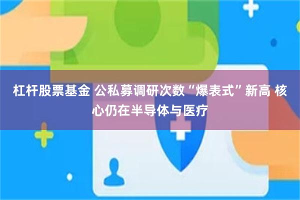 杠杆股票基金 公私募调研次数“爆表式”新高 核心仍在半导体与医疗