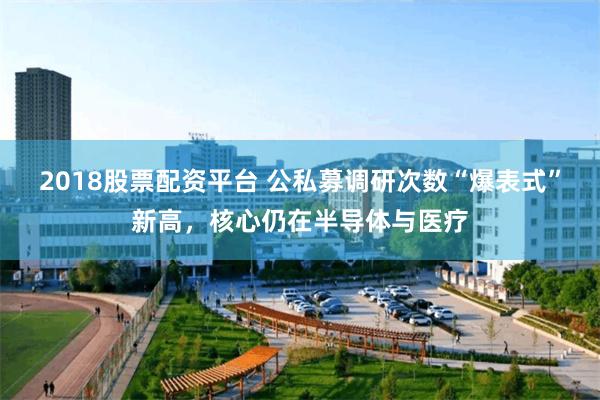 2018股票配资平台 公私募调研次数“爆表式”新高，核心仍在半导体与医疗