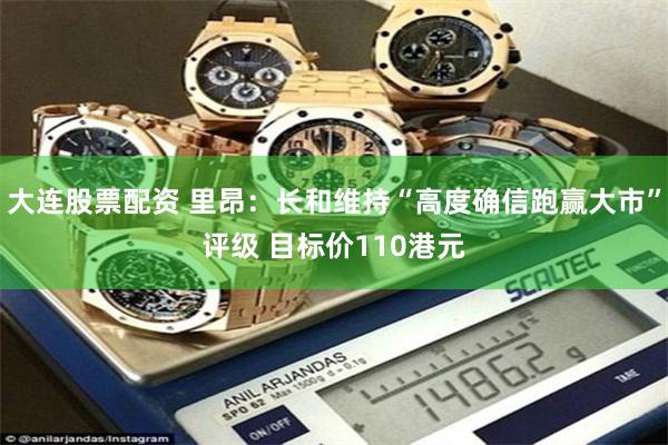 大连股票配资 里昂：长和维持“高度确信跑赢大市”评级 目标价110港元