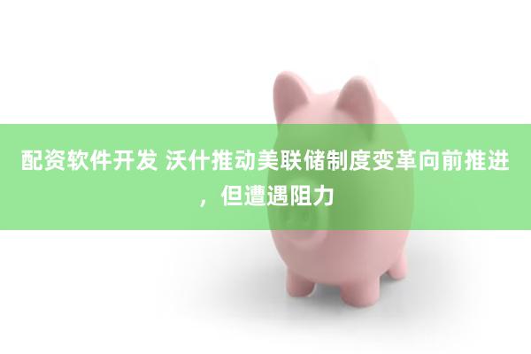 配资软件开发 沃什推动美联储制度变革向前推进，但遭遇阻力