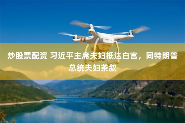 炒股票配资 习近平主席夫妇抵达白宫，同特朗普总统夫妇茶叙
