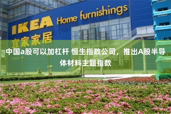 中国a股可以加杠杆 恒生指数公司，推出A股半导体材料主题指数