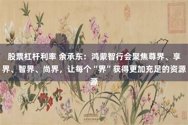 股票杠杆利率 余承东:鸿蒙智行会聚焦尊界、享界、智界、尚界,让每个“界”获得更加充足的资源