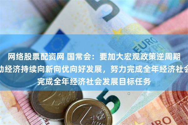 网络股票配资网 国常会：要加大宏观政策逆周期调节力度，推动经济持续向新向优向好发展，努力完成全年经济社会发展目标任务