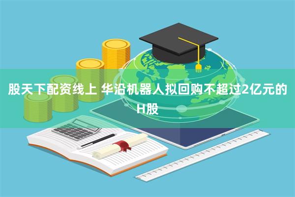 股天下配资线上 华沿机器人拟回购不超过2亿元的H股