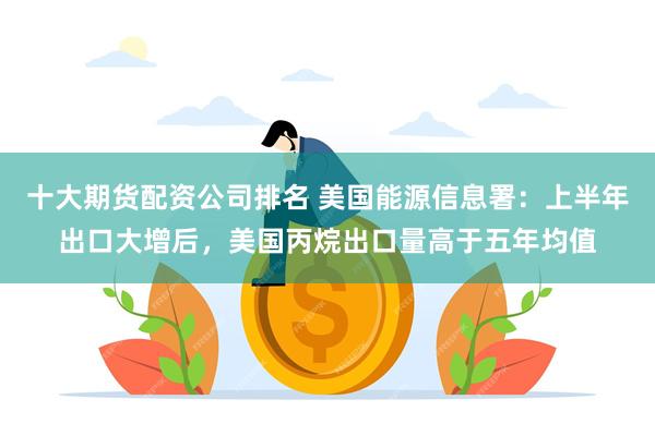 十大期货配资公司排名 美国能源信息署：上半年出口大增后，美国丙烷出口量高于五年均值