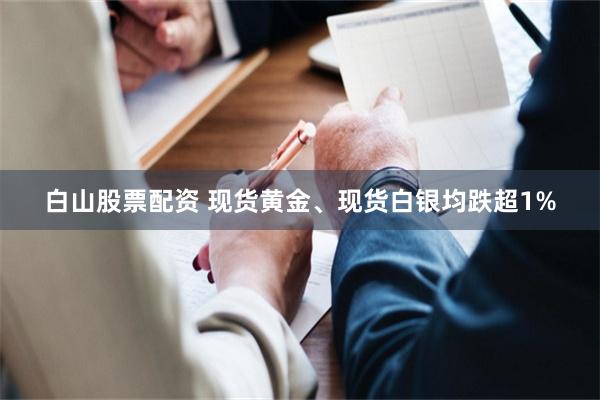 白山股票配资 现货黄金、现货白银均跌超1%