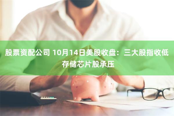 股票资配公司 10月14日美股收盘：三大股指收低 存储芯片股承压