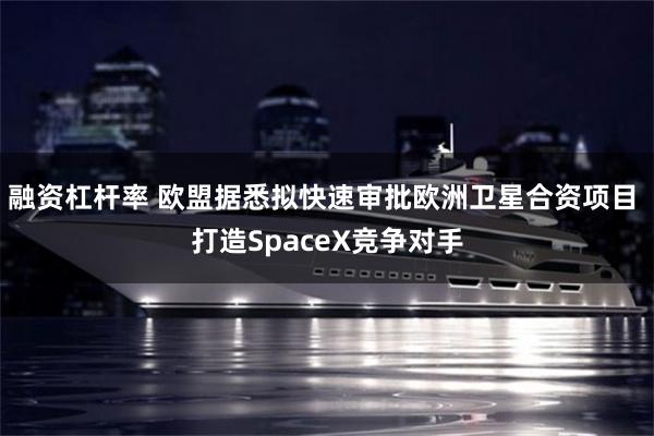 融资杠杆率 欧盟据悉拟快速审批欧洲卫星合资项目 打造SpaceX竞争对手