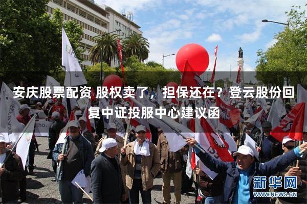 安庆股票配资 股权卖了，担保还在？登云股份回复中证投服中心建议函