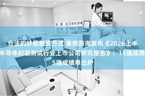 合法的炒股融资方式 集微咨询发布《2026上半年A股半导体封装测试行业上市公司研究报告》：15强成绩单出炉