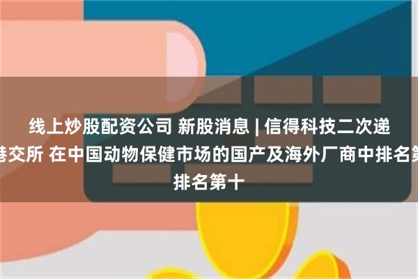 线上炒股配资公司 新股消息 | 信得科技二次递表港交所 在中国动物保健市场的国产及海外厂商中排名第十