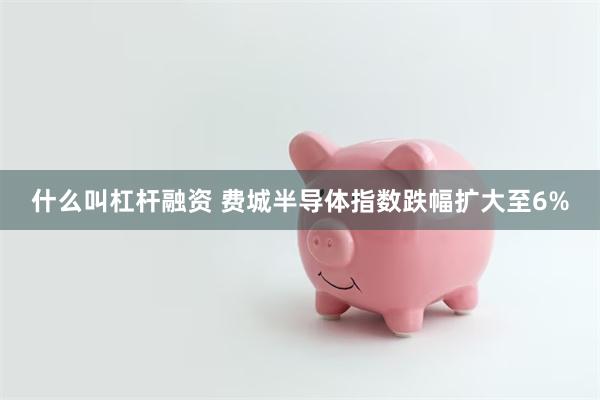 什么叫杠杆融资 费城半导体指数跌幅扩大至6%